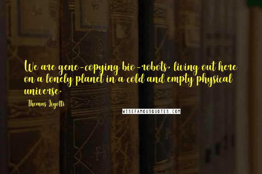 Thomas Ligotti Quotes: We are gene-copying bio-robots, living out here on a lonely planet in a cold and empty physical universe.