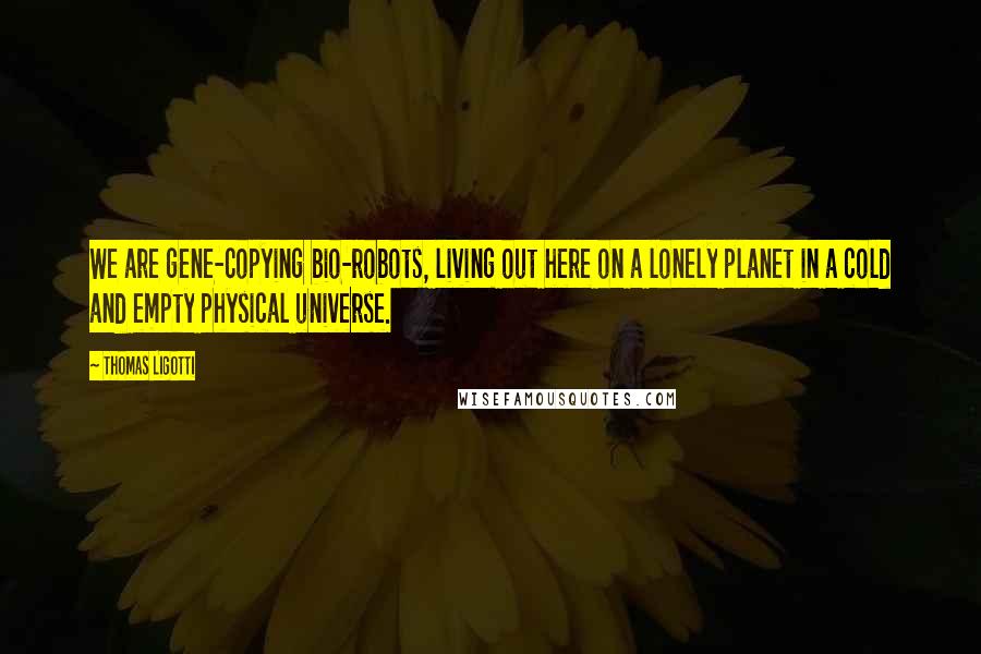 Thomas Ligotti Quotes: We are gene-copying bio-robots, living out here on a lonely planet in a cold and empty physical universe.