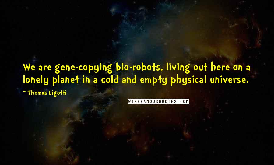 Thomas Ligotti Quotes: We are gene-copying bio-robots, living out here on a lonely planet in a cold and empty physical universe.