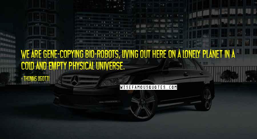 Thomas Ligotti Quotes: We are gene-copying bio-robots, living out here on a lonely planet in a cold and empty physical universe.
