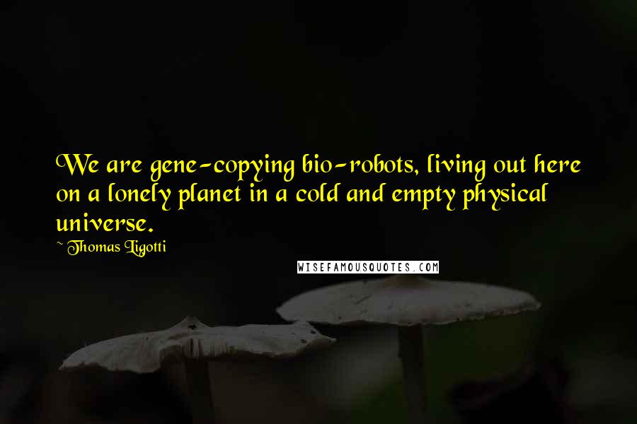 Thomas Ligotti Quotes: We are gene-copying bio-robots, living out here on a lonely planet in a cold and empty physical universe.