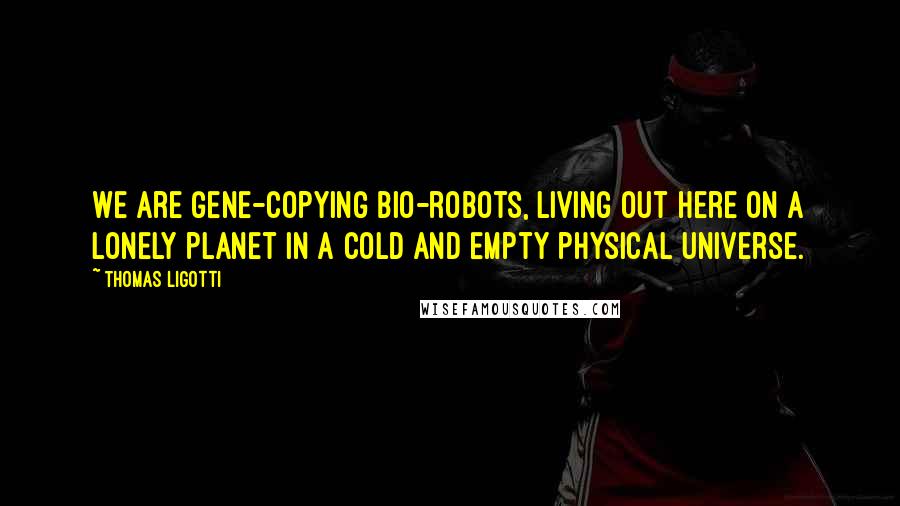 Thomas Ligotti Quotes: We are gene-copying bio-robots, living out here on a lonely planet in a cold and empty physical universe.