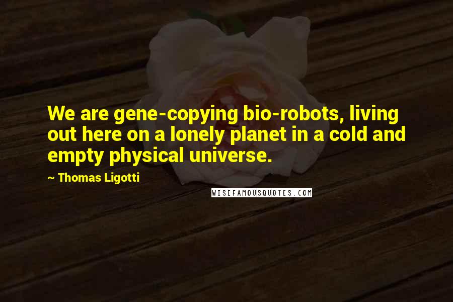 Thomas Ligotti Quotes: We are gene-copying bio-robots, living out here on a lonely planet in a cold and empty physical universe.