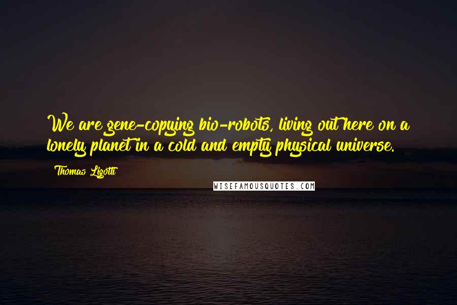 Thomas Ligotti Quotes: We are gene-copying bio-robots, living out here on a lonely planet in a cold and empty physical universe.