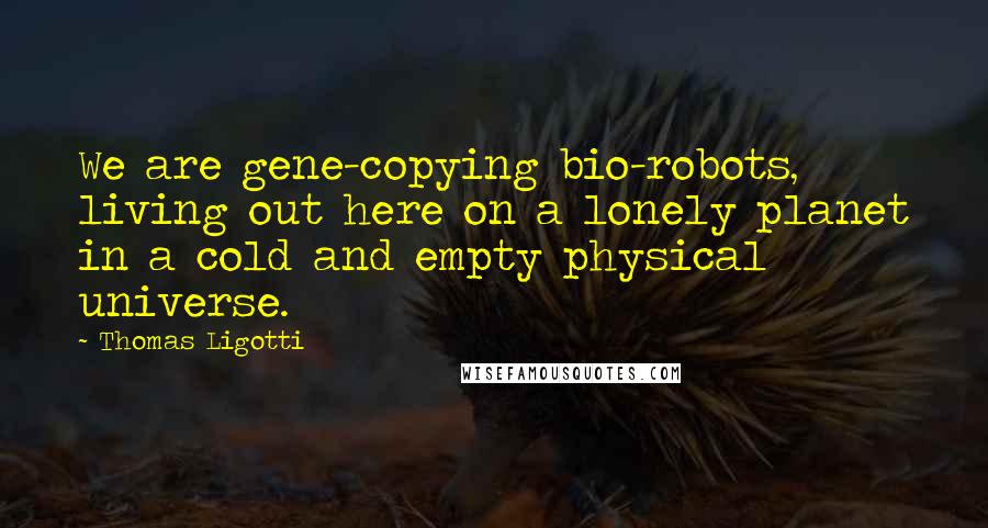 Thomas Ligotti Quotes: We are gene-copying bio-robots, living out here on a lonely planet in a cold and empty physical universe.