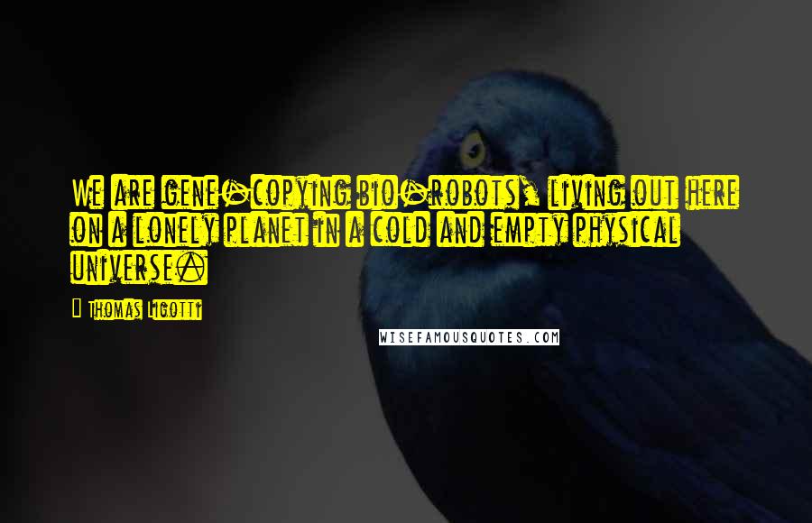 Thomas Ligotti Quotes: We are gene-copying bio-robots, living out here on a lonely planet in a cold and empty physical universe.
