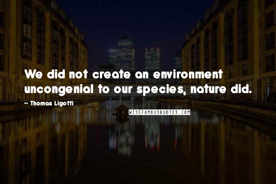Thomas Ligotti Quotes: We did not create an environment uncongenial to our species, nature did.