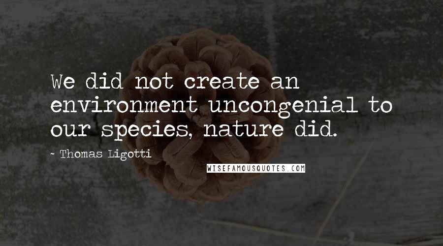 Thomas Ligotti Quotes: We did not create an environment uncongenial to our species, nature did.