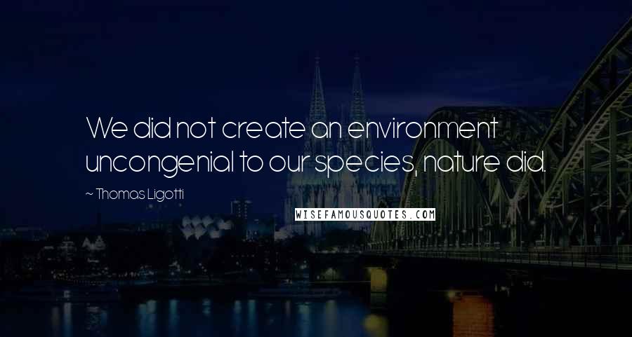 Thomas Ligotti Quotes: We did not create an environment uncongenial to our species, nature did.