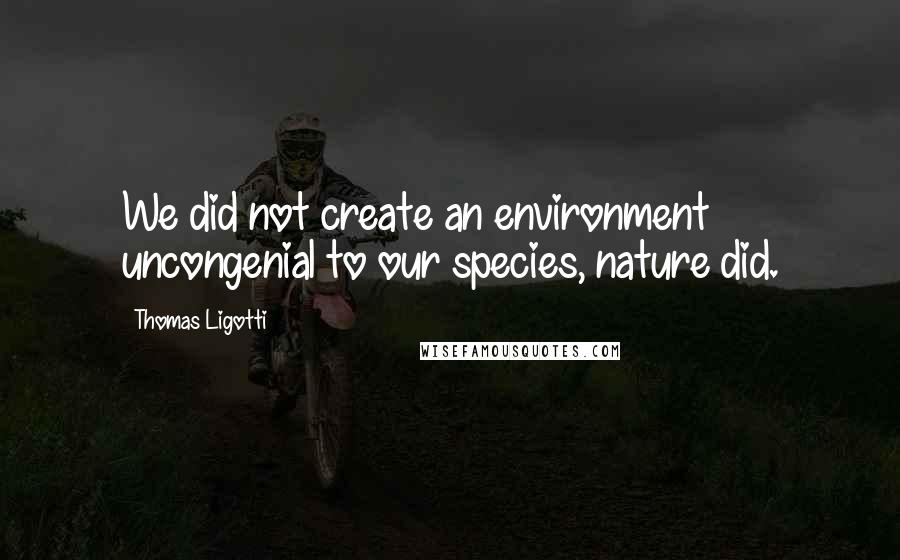Thomas Ligotti Quotes: We did not create an environment uncongenial to our species, nature did.