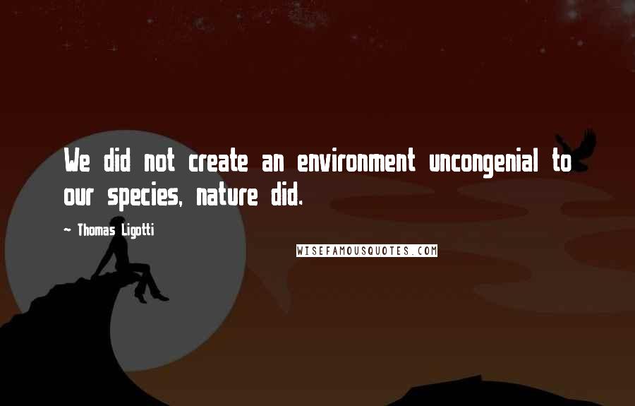 Thomas Ligotti Quotes: We did not create an environment uncongenial to our species, nature did.