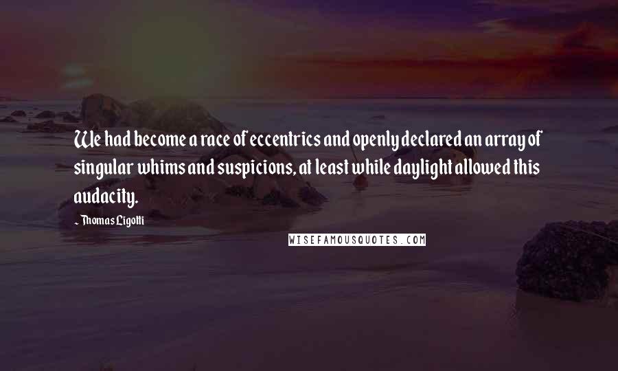 Thomas Ligotti Quotes: We had become a race of eccentrics and openly declared an array of singular whims and suspicions, at least while daylight allowed this audacity.