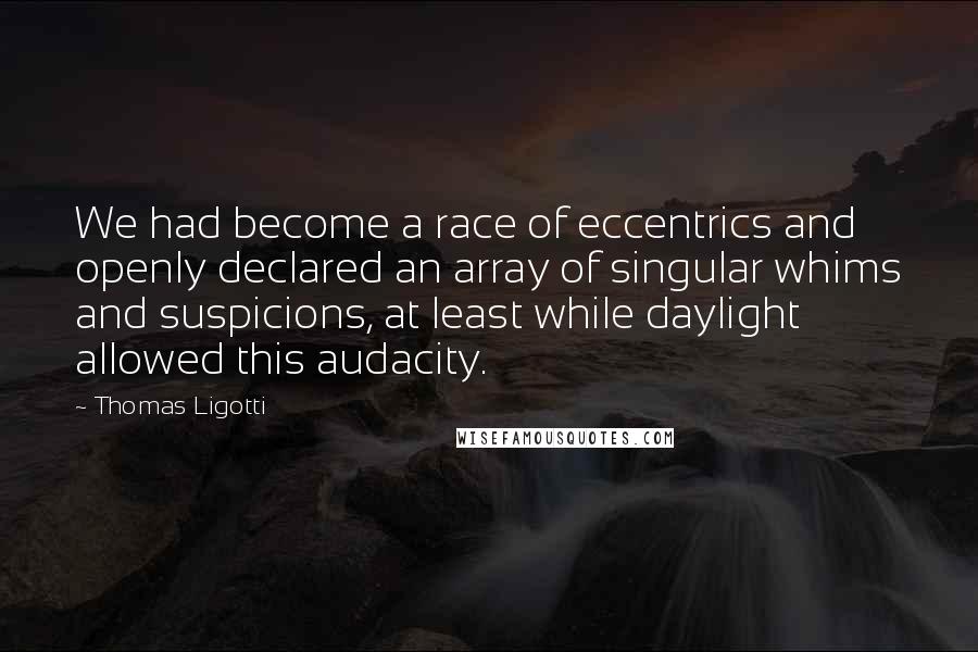 Thomas Ligotti Quotes: We had become a race of eccentrics and openly declared an array of singular whims and suspicions, at least while daylight allowed this audacity.