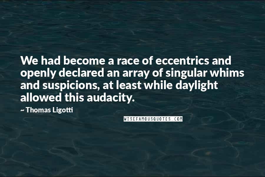 Thomas Ligotti Quotes: We had become a race of eccentrics and openly declared an array of singular whims and suspicions, at least while daylight allowed this audacity.