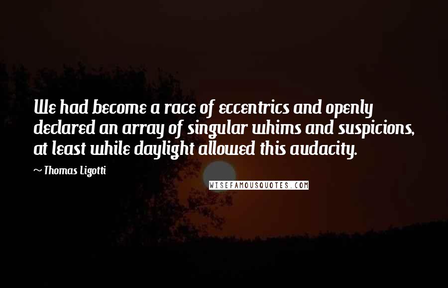 Thomas Ligotti Quotes: We had become a race of eccentrics and openly declared an array of singular whims and suspicions, at least while daylight allowed this audacity.