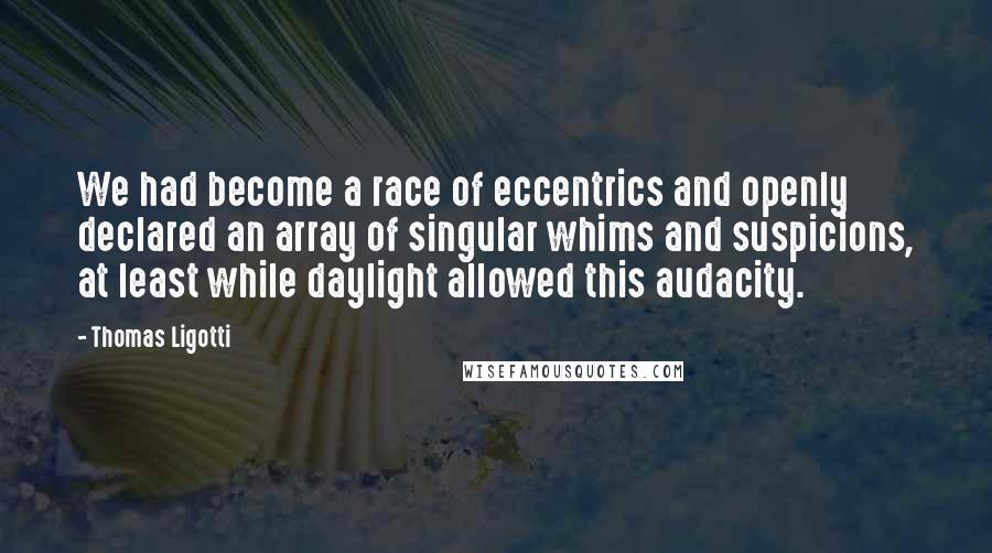 Thomas Ligotti Quotes: We had become a race of eccentrics and openly declared an array of singular whims and suspicions, at least while daylight allowed this audacity.