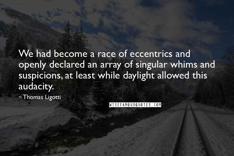 Thomas Ligotti Quotes: We had become a race of eccentrics and openly declared an array of singular whims and suspicions, at least while daylight allowed this audacity.