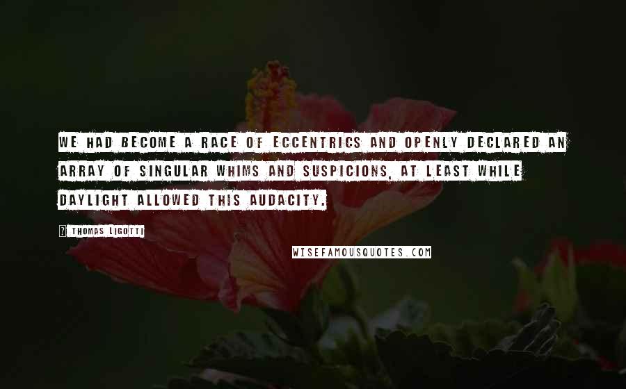 Thomas Ligotti Quotes: We had become a race of eccentrics and openly declared an array of singular whims and suspicions, at least while daylight allowed this audacity.