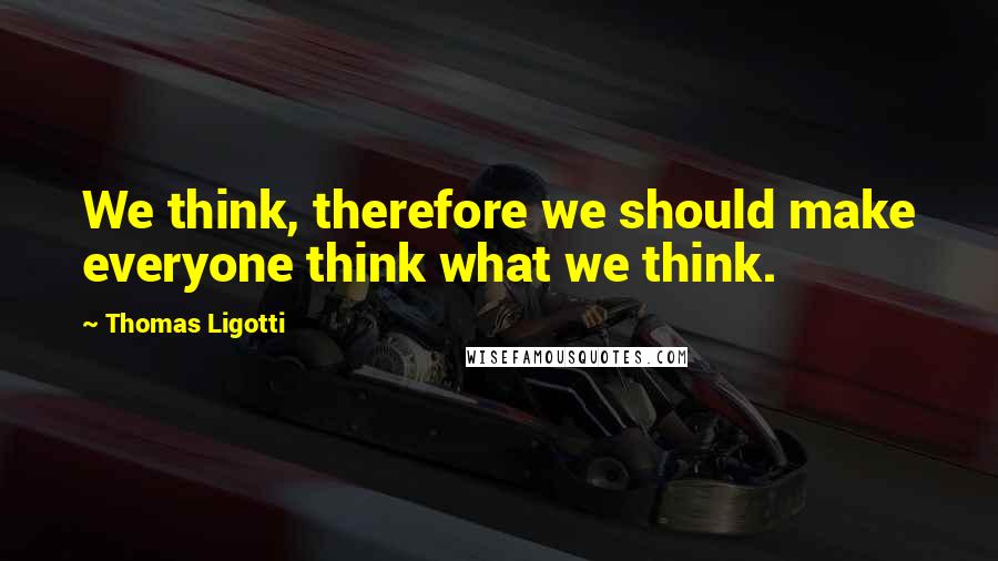 Thomas Ligotti Quotes: We think, therefore we should make everyone think what we think.