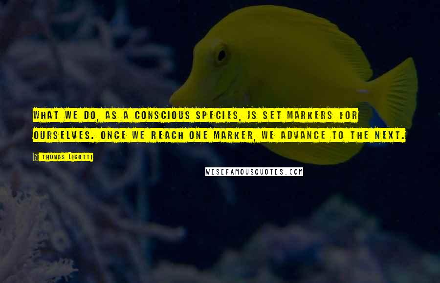 Thomas Ligotti Quotes: What we do, as a conscious species, is set markers for ourselves. Once we reach one marker, we advance to the next.