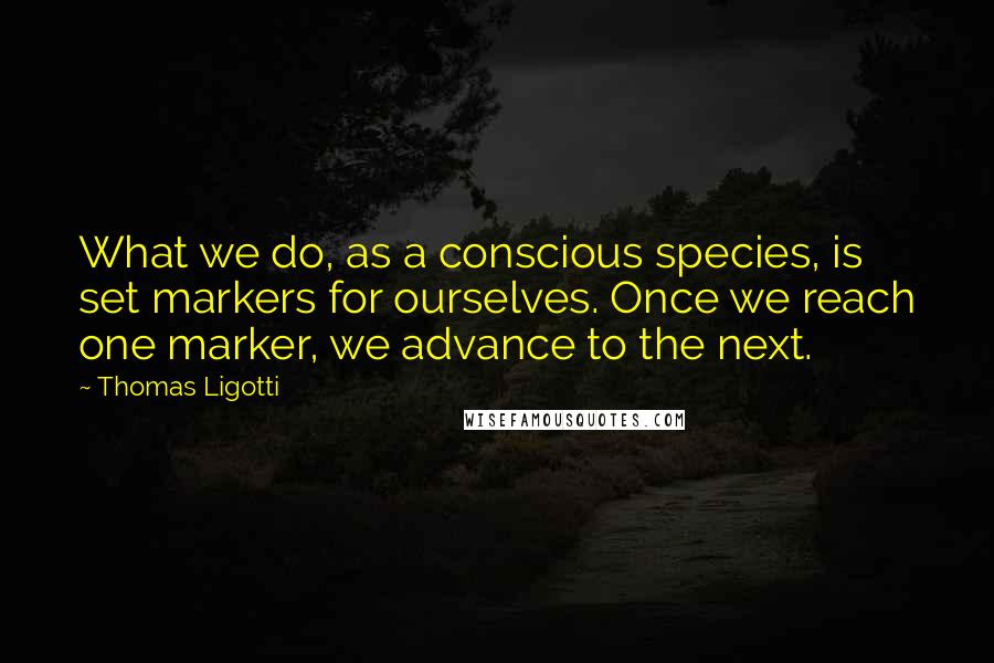 Thomas Ligotti Quotes: What we do, as a conscious species, is set markers for ourselves. Once we reach one marker, we advance to the next.