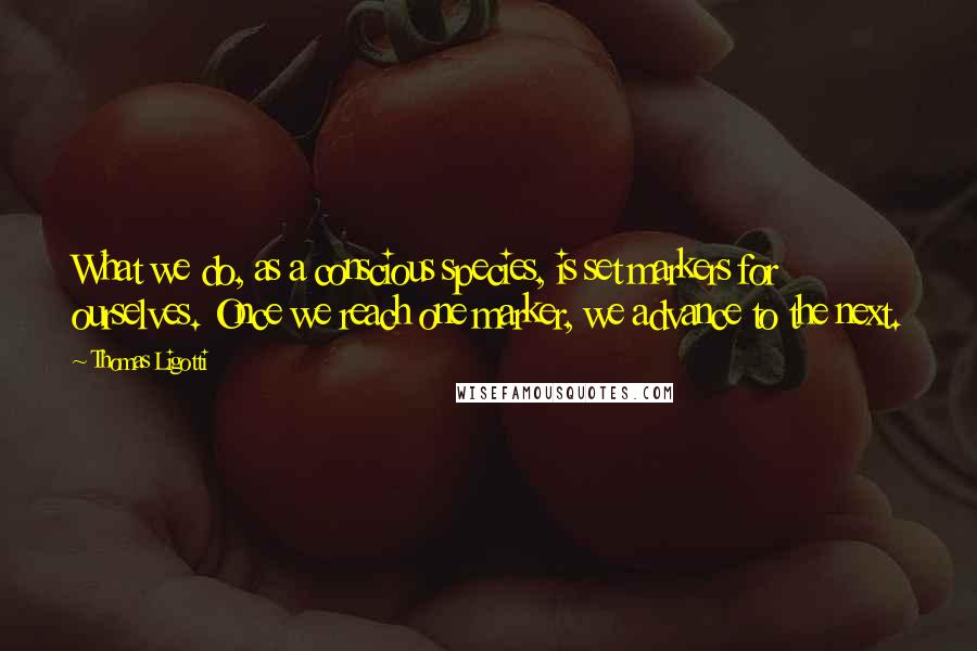 Thomas Ligotti Quotes: What we do, as a conscious species, is set markers for ourselves. Once we reach one marker, we advance to the next.