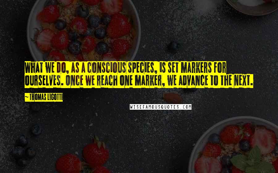 Thomas Ligotti Quotes: What we do, as a conscious species, is set markers for ourselves. Once we reach one marker, we advance to the next.