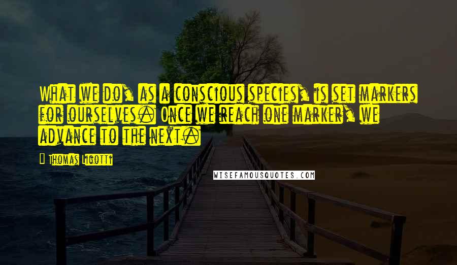 Thomas Ligotti Quotes: What we do, as a conscious species, is set markers for ourselves. Once we reach one marker, we advance to the next.