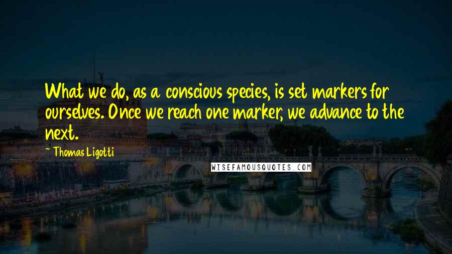 Thomas Ligotti Quotes: What we do, as a conscious species, is set markers for ourselves. Once we reach one marker, we advance to the next.