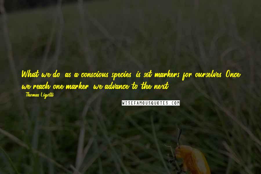Thomas Ligotti Quotes: What we do, as a conscious species, is set markers for ourselves. Once we reach one marker, we advance to the next.