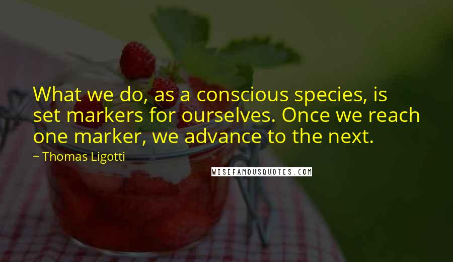 Thomas Ligotti Quotes: What we do, as a conscious species, is set markers for ourselves. Once we reach one marker, we advance to the next.