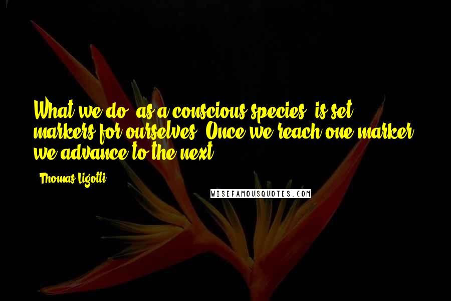 Thomas Ligotti Quotes: What we do, as a conscious species, is set markers for ourselves. Once we reach one marker, we advance to the next.