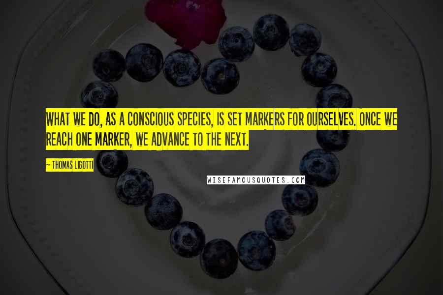 Thomas Ligotti Quotes: What we do, as a conscious species, is set markers for ourselves. Once we reach one marker, we advance to the next.