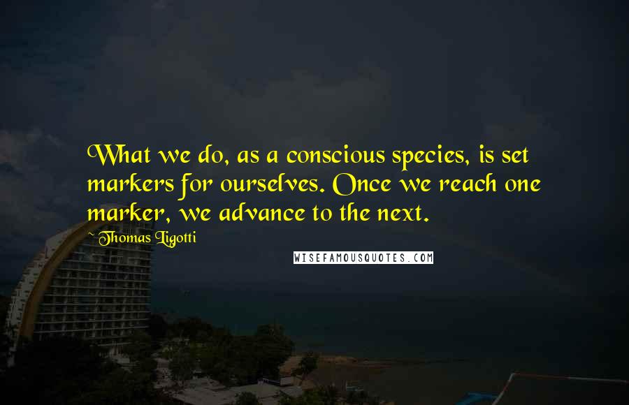 Thomas Ligotti Quotes: What we do, as a conscious species, is set markers for ourselves. Once we reach one marker, we advance to the next.