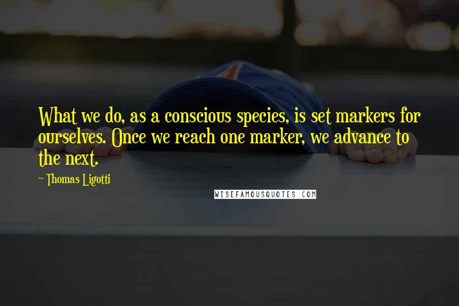 Thomas Ligotti Quotes: What we do, as a conscious species, is set markers for ourselves. Once we reach one marker, we advance to the next.