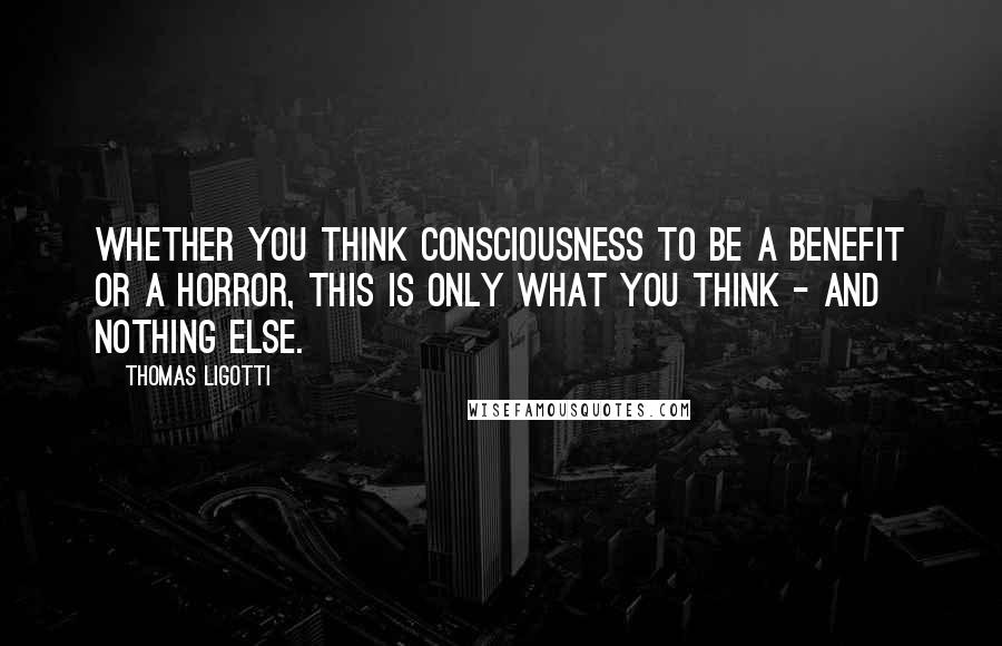 Thomas Ligotti Quotes: Whether you think consciousness to be a benefit or a horror, this is only what you think - and nothing else.