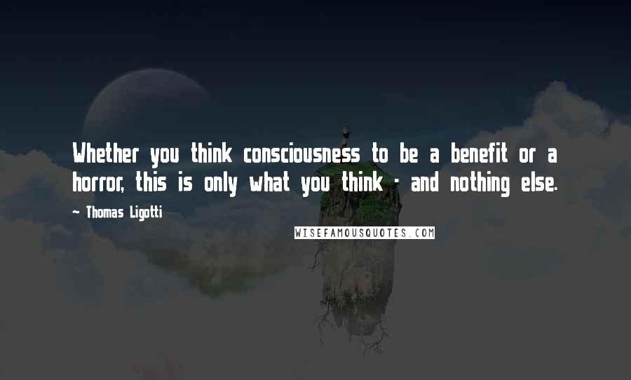 Thomas Ligotti Quotes: Whether you think consciousness to be a benefit or a horror, this is only what you think - and nothing else.