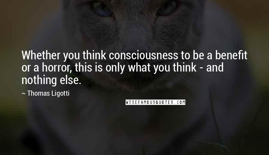 Thomas Ligotti Quotes: Whether you think consciousness to be a benefit or a horror, this is only what you think - and nothing else.