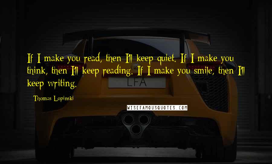 Thomas Lopinski Quotes: If I make you read, then I'll keep quiet. If I make you think, then I'll keep reading. If I make you smile, then I'll keep writing.