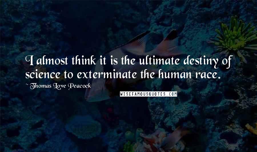 Thomas Love Peacock Quotes: I almost think it is the ultimate destiny of science to exterminate the human race.