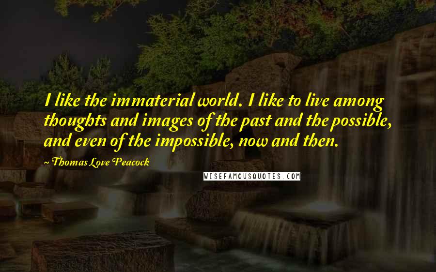 Thomas Love Peacock Quotes: I like the immaterial world. I like to live among thoughts and images of the past and the possible, and even of the impossible, now and then.