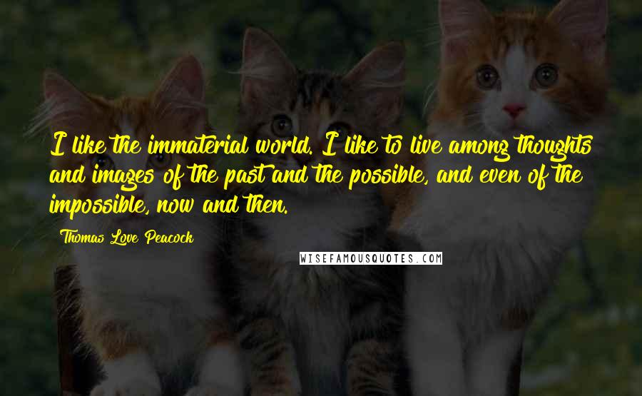 Thomas Love Peacock Quotes: I like the immaterial world. I like to live among thoughts and images of the past and the possible, and even of the impossible, now and then.