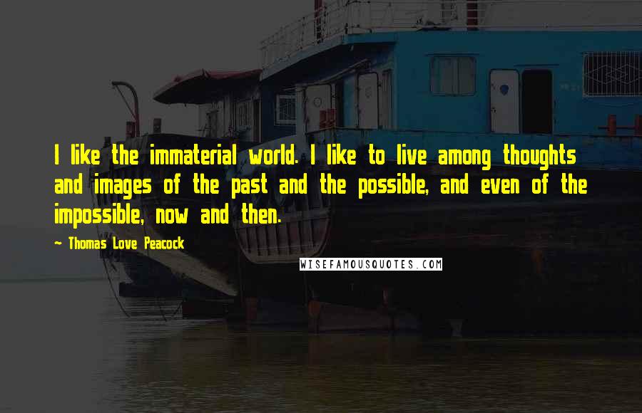 Thomas Love Peacock Quotes: I like the immaterial world. I like to live among thoughts and images of the past and the possible, and even of the impossible, now and then.