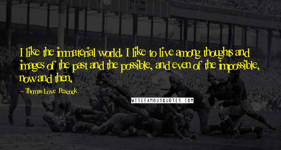 Thomas Love Peacock Quotes: I like the immaterial world. I like to live among thoughts and images of the past and the possible, and even of the impossible, now and then.