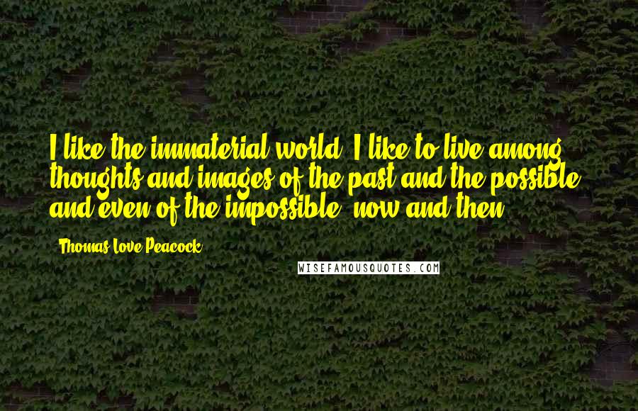 Thomas Love Peacock Quotes: I like the immaterial world. I like to live among thoughts and images of the past and the possible, and even of the impossible, now and then.
