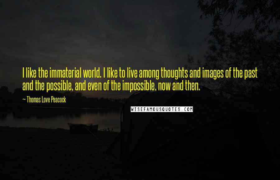 Thomas Love Peacock Quotes: I like the immaterial world. I like to live among thoughts and images of the past and the possible, and even of the impossible, now and then.
