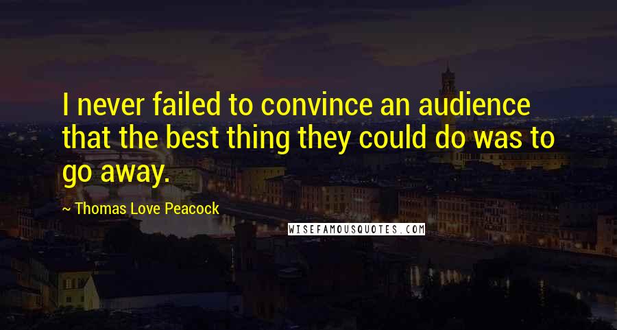 Thomas Love Peacock Quotes: I never failed to convince an audience that the best thing they could do was to go away.