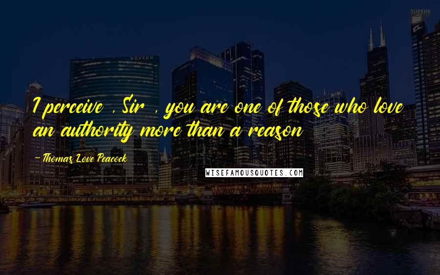 Thomas Love Peacock Quotes: I perceive , Sir , you are one of those who love an authority more than a reason