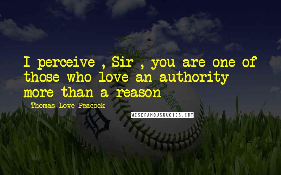 Thomas Love Peacock Quotes: I perceive , Sir , you are one of those who love an authority more than a reason