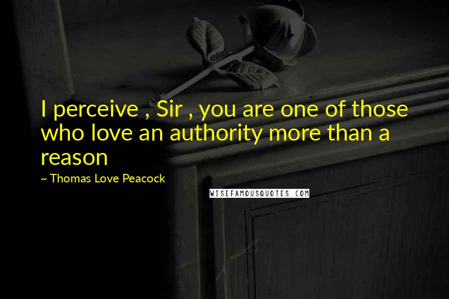 Thomas Love Peacock Quotes: I perceive , Sir , you are one of those who love an authority more than a reason